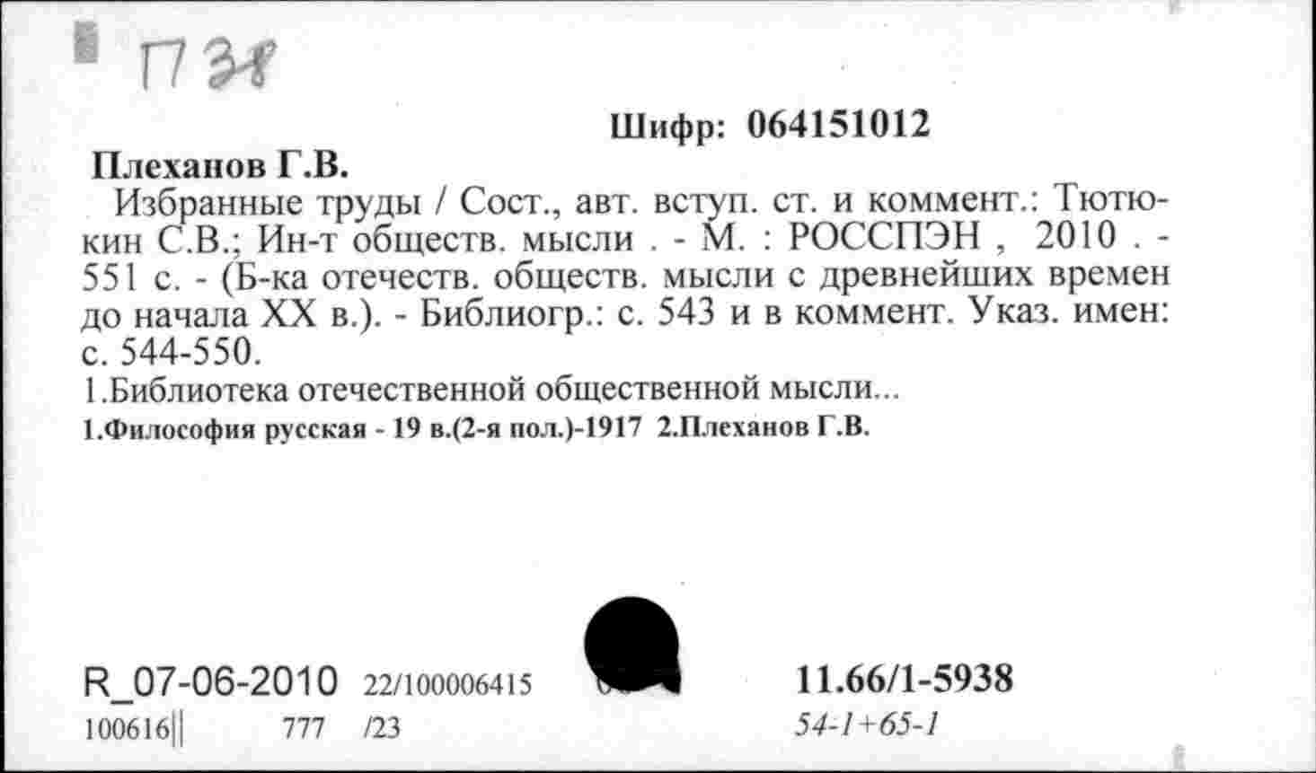 ﻿Шифр: 064151012 Плеханов Г.В.
Избранные труды / Сост., авт. вступ. ст. и коммент.: Тютю-кин С.В.; Ин-т обществ, мысли . - М. : РОССПЭН , 2010 . -551 с. - (Б-ка отечеств, обществ, мысли с древнейших времен до начала XX в.). - Библиогр.: с. 543 и в коммент. Указ, имен: с. 544-550.
1.Библиотека отечественной общественной мысли...
1.Философия русская - 19 в.(2-я пол.)-1917 2.Плеханов Г.В.
К_07-06-2010 22/100006415
100616Ц	777 /23
11.66/1-5938
54-1 + 65-1